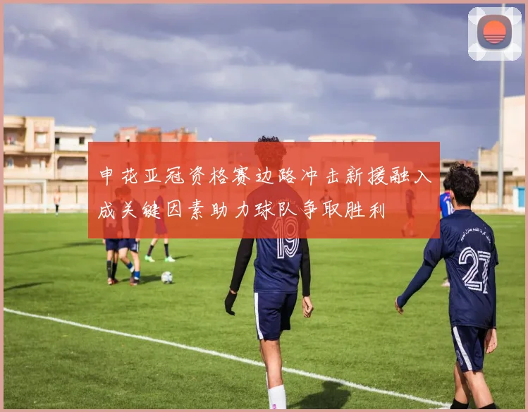 申花亚冠资格赛边路冲击新援融入成关键因素助力球队争取胜利