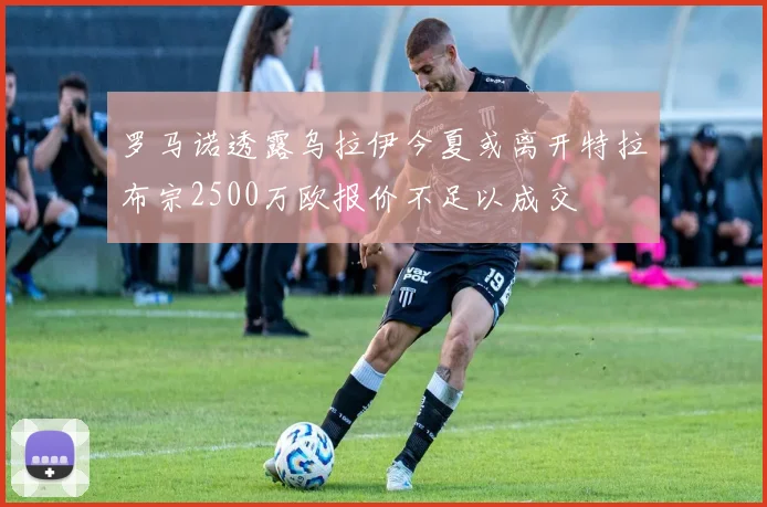 罗马诺透露乌拉伊今夏或离开特拉布宗2500万欧报价不足以成交