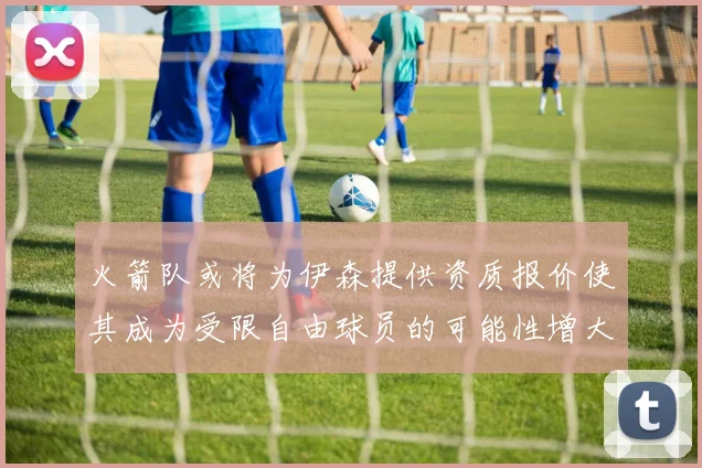 火箭队或将为伊森提供资质报价使其成为受限自由球员的可能性增大