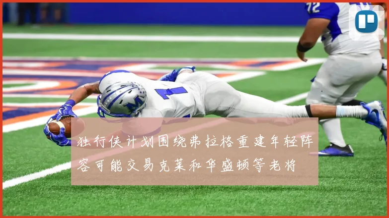 独行侠计划围绕弗拉格重建年轻阵容可能交易克莱和华盛顿等老将