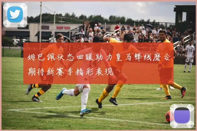 姆巴佩状态回暖助力皇马锋线磨合期待新赛季精彩表现