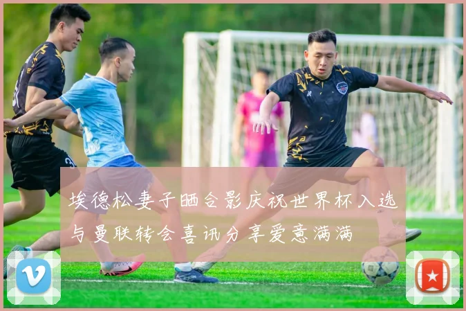 埃德松妻子晒合影庆祝世界杯入选与曼联转会喜讯分享爱意满满