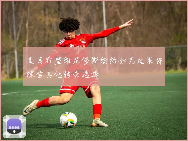 皇马希望维尼修斯续约如无结果将探索其他转会选择
