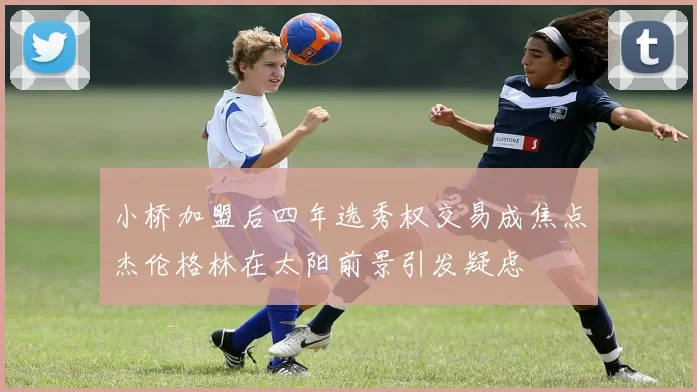 小桥加盟后四年选秀权交易成焦点杰伦格林在太阳前景引发疑虑