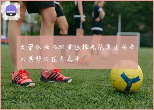 火箭队面临双重选择老范复出或重大调整均在考虑中