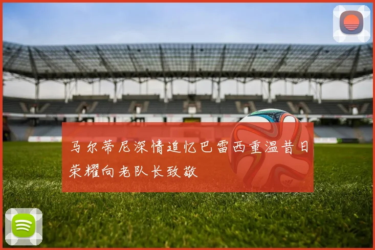 马尔蒂尼深情追忆巴雷西重温昔日荣耀向老队长致敬
