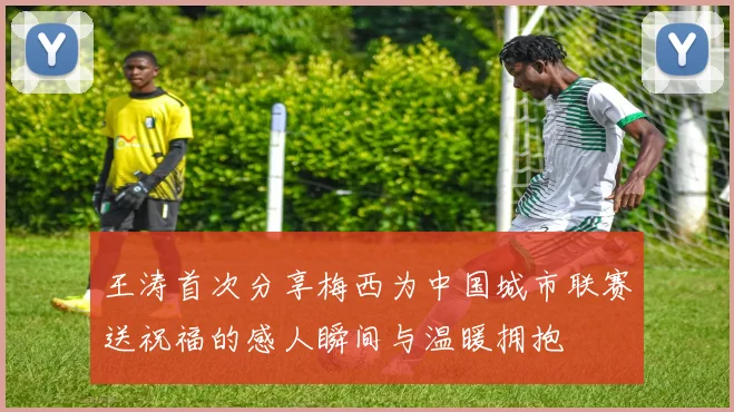王涛首次分享梅西为中国城市联赛送祝福的感人瞬间与温暖拥抱