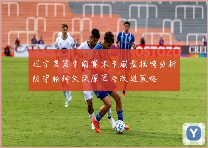 辽宁男篮季前赛末节崩盘杨鸣分析防守轮转失误原因与改进策略