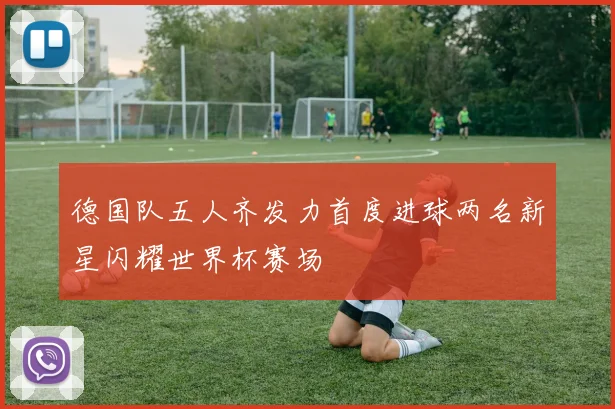 德国队五人齐发力首度进球两名新星闪耀世界杯赛场