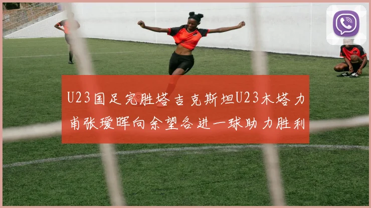U23国足完胜塔吉克斯坦U23木塔力甫张瑷晖向余望各进一球助力胜利