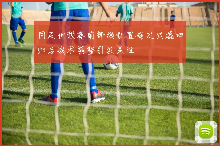 国足世预赛前锋线配置确定武磊回归后战术调整引发关注