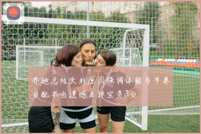 乔迪总结失利原因强调体能与节奏分配不当遗憾丢掉宝贵3分