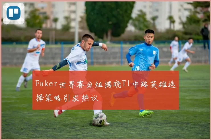 Faker世界赛分组揭晓T1中路英雄选择策略引发热议