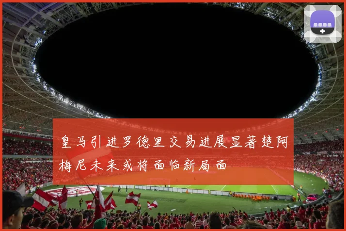 皇马引进罗德里交易进展显著楚阿梅尼未来或将面临新局面