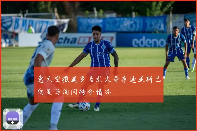 意天空报道罗马尤文争夺迪亚斯已向皇马询问转会情况
