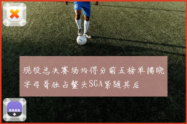 现役总决赛场均得分前五榜单揭晓字母哥独占鳌头SGA紧随其后