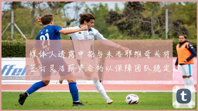 媒体人透露申花与米洛耶维奇或将签订灵活薪资合约以保障团队稳定