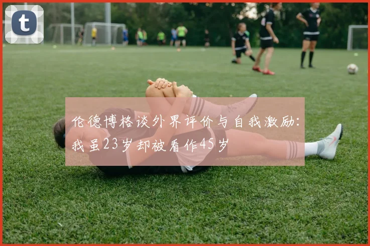 伦德博格谈外界评价与自我激励：我虽23岁却被看作45岁