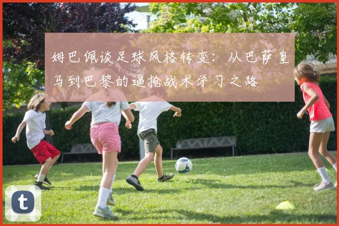 姆巴佩谈足球风格转变：从巴萨皇马到巴黎的逼抢战术学习之路